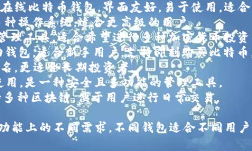以下是一些知名和常用的比特币钱包名称，它们各有特色，适合不同用户的需求：

1. **Blockchain Wallet** - 一个非常受欢迎的在线比特币钱包，界面友好，易于使用，适合初学者。
2. **Electrum** - 高度安全的桌面钱包，支持多种操作系统，适合更高级的用户。
3. **Exodus** - 提供美观的用户界面以及资产管理工具，适合希望进行多种加密货币投资的用户。
4. **Coinbase Wallet** - 集成多种功能的移动钱包，适合新手用户，支持即刻购买比特币。
5. **Trezor** - 一款硬件钱包，以其安全性能闻名，更适合长期投资者。
6. **Ledger Live** - 与Ledger硬件钱包配合使用，是一种安全且多功能的管理工具。
7. **Trust Wallet** - 一款官方移动钱包，支持多种区块链，便于用户进行日常交易。

以上这些比特币钱包能够满足用户在安全、易用和功能上的不同需求。不同钱包适合不同用户，选择时可以根据个人的需求和使用习惯进行选择。