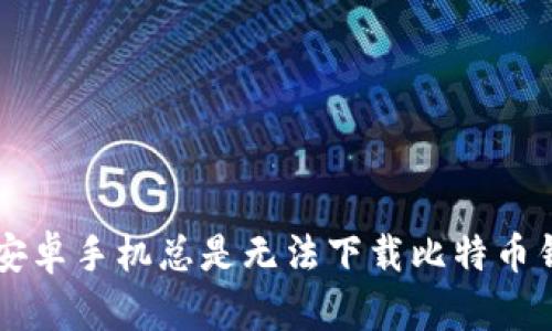 为什么你的安卓手机总是无法下载比特币钱包？看这里！